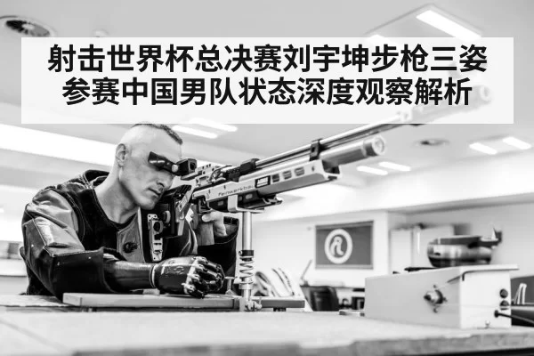 射击世界杯总决赛刘宇坤步枪三姿参赛中国男队状态深度观察解析